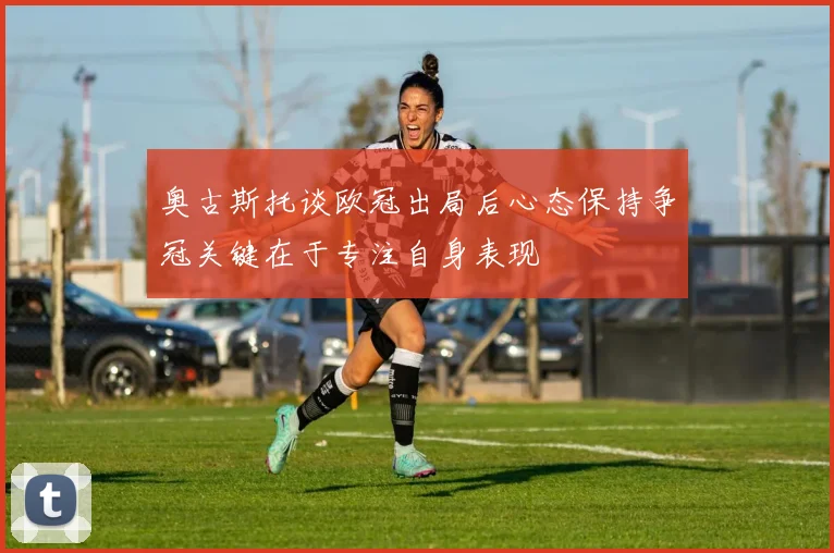 奥古斯托谈欧冠出局后心态保持争冠关键在于专注自身表现
