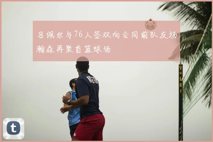 吕佩尔与76人签双向合同前队友杨瀚森再聚首篮球场