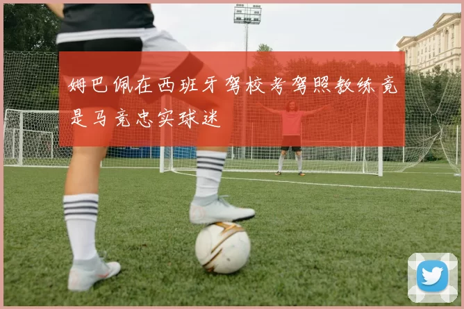 姆巴佩在西班牙驾校考驾照教练竟是马竞忠实球迷