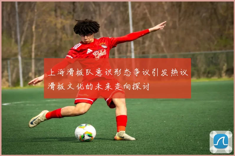 上海滑板队意识形态争议引发热议滑板文化的未来走向探讨