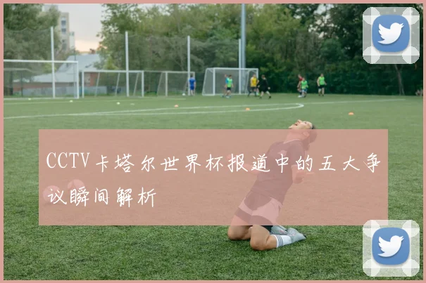 CCTV卡塔尔世界杯报道中的五大争议瞬间解析