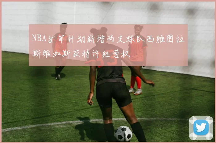 NBA扩军计划新增两支球队西雅图拉斯维加斯获特许经营权