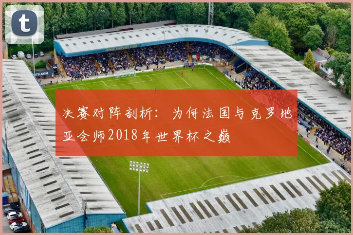 决赛对阵剖析：为何法国与克罗地亚会师2018年世界杯之巅