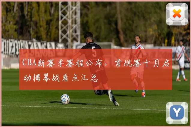 CBA新赛季赛程公布，常规赛十月启动揭幕战看点汇总
