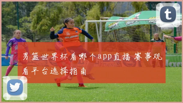男篮世界杯看哪个app直播 赛事观看平台选择指南