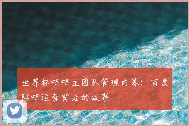 世界杯吧吧主团队管理内幕：百度贴吧运营背后的故事