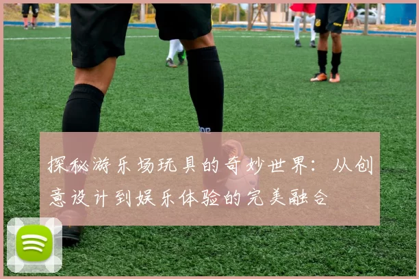 探秘游乐场玩具的奇妙世界：从创意设计到娱乐体验的完美融合