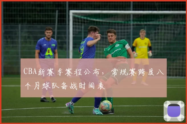 CBA新赛季赛程公布，常规赛跨度八个月球队备战时间表