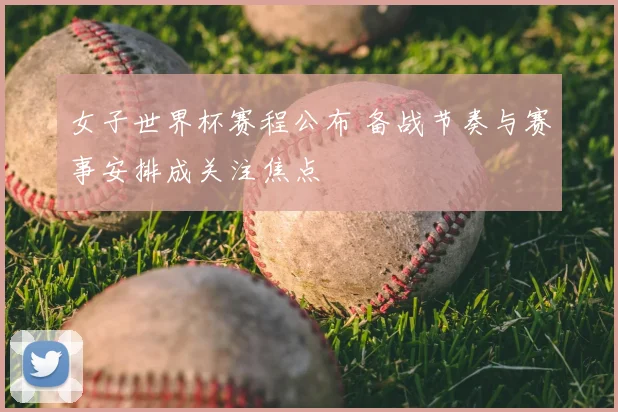 女子世界杯赛程公布 备战节奏与赛事安排成关注焦点