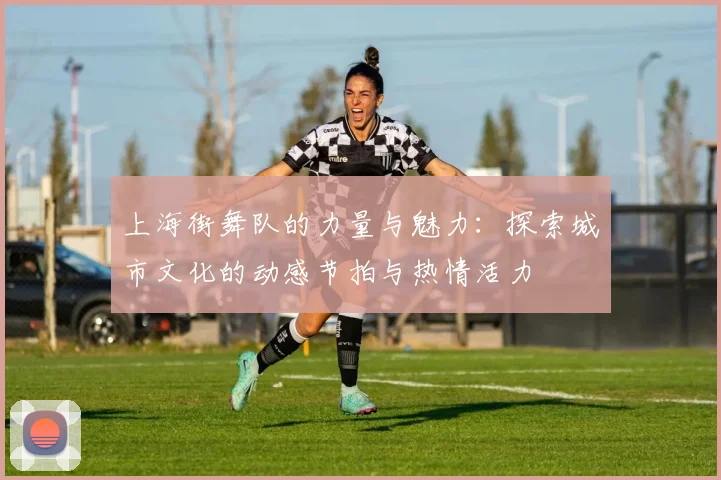 上海街舞队的力量与魅力：探索城市文化的动感节拍与热情活力