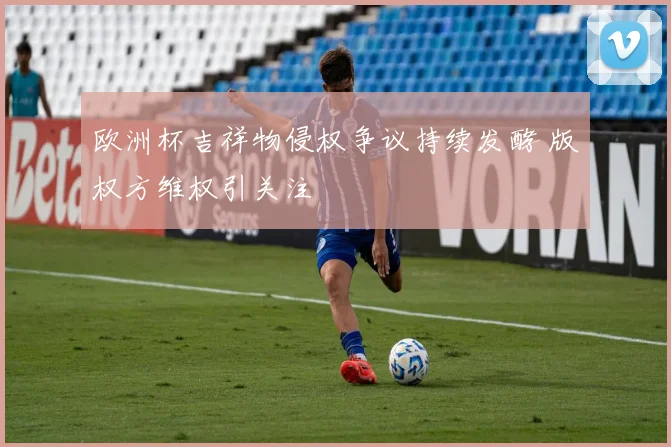欧洲杯吉祥物侵权争议持续发酵 版权方维权引关注