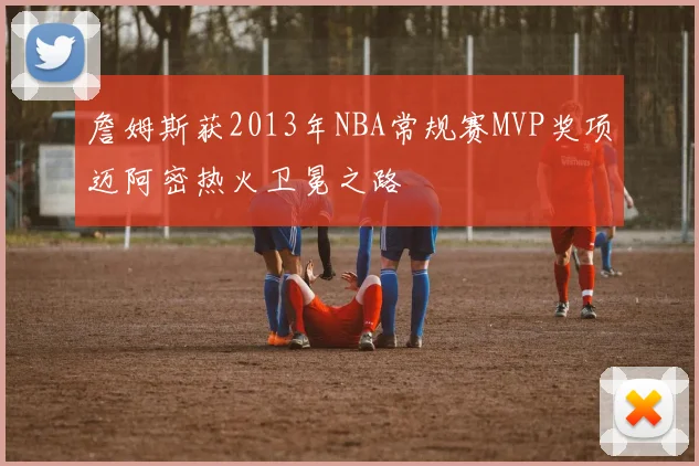 詹姆斯获2013年NBA常规赛MVP奖项迈阿密热火卫冕之路