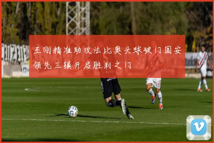王刚精准助攻法比奥头球破门国安领先三镇开启胜利之门