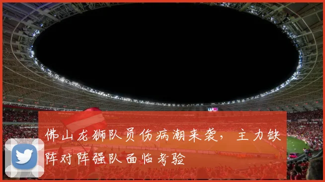 佛山龙狮队员伤病潮来袭,主力缺阵对阵强队面临考验