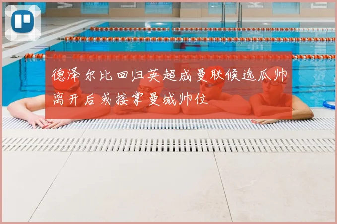 德泽尔比回归英超成曼联候选瓜帅离开后或接掌曼城帅位