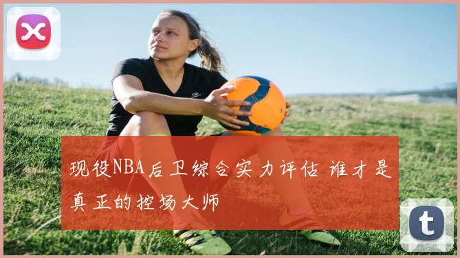 现役NBA后卫综合实力评估 谁才是真正的控场大师