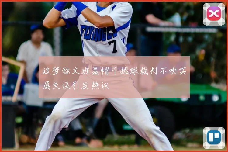 追梦称文班盖帽干扰球裁判不吹实属失误引发热议
