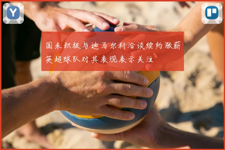 国米积极与迪马尔科洽谈续约涨薪英超球队对其表现表示关注