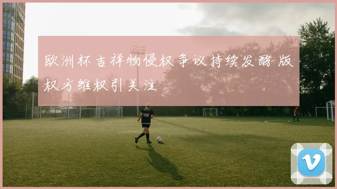 欧洲杯吉祥物侵权争议持续发酵 版权方维权引关注