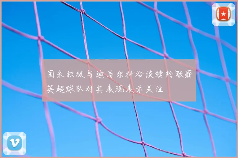 国米积极与迪马尔科洽谈续约涨薪英超球队对其表现表示关注