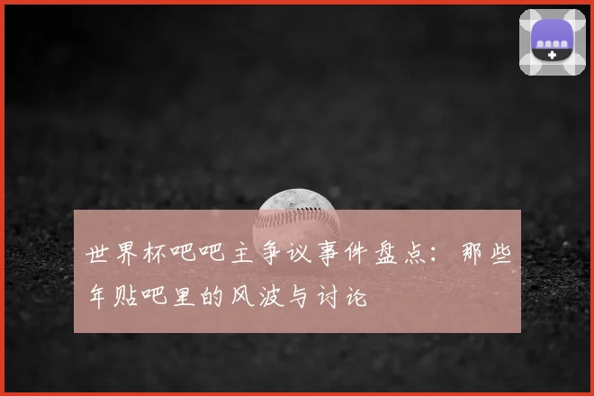 世界杯吧吧主争议事件盘点：那些年贴吧里的风波与讨论