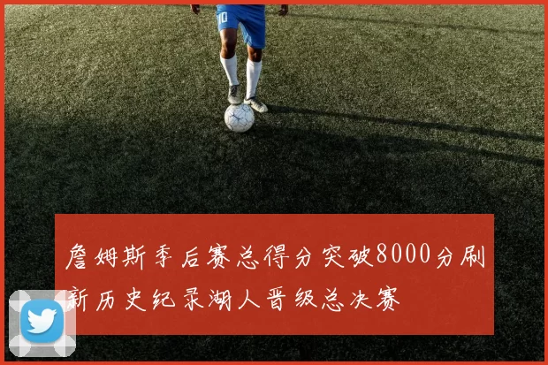 詹姆斯季后赛总得分突破8000分刷新历史纪录湖人晋级总决赛