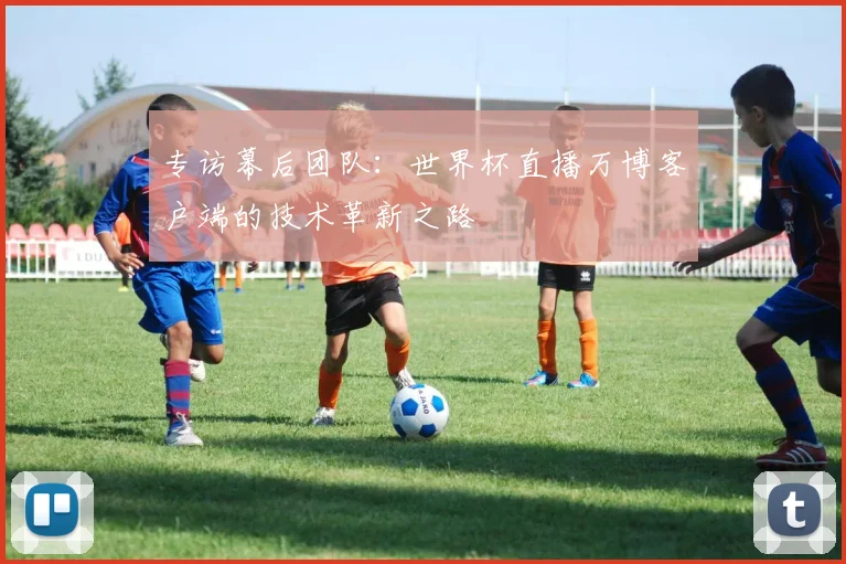 专访幕后团队：世界杯直播万博客户端的技术革新之路