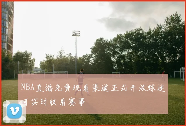 NBA直播免费观看渠道正式开放球迷可实时收看赛事