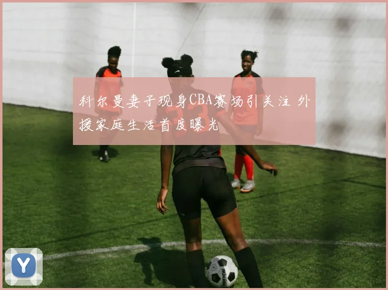 科尔曼妻子现身CBA赛场引关注 外援家庭生活首度曝光