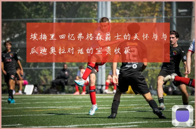 埃梅里回忆弗格森爵士的关怀与与瓜迪奥拉对话的宝贵收获
