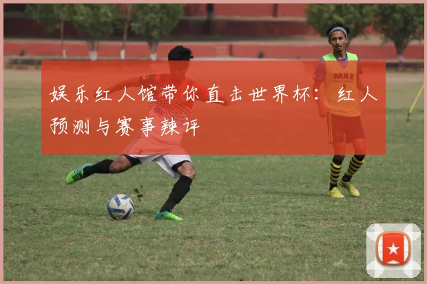 娱乐红人馆带你直击世界杯：红人预测与赛事辣评