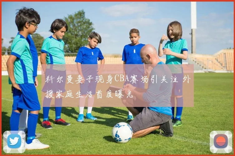科尔曼妻子现身CBA赛场引关注 外援家庭生活首度曝光