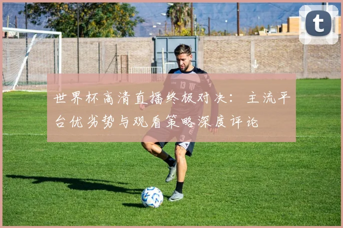 世界杯高清直播终极对决:主流平台优劣势与观看策略深度评论