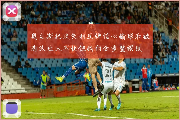 奥古斯托谈失利反弹信心输球和被淘汰让人不快但我们会重整旗鼓